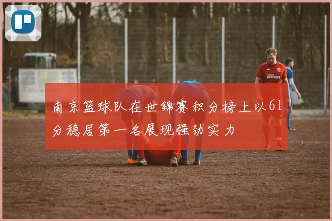 南京篮球队在世锦赛积分榜上以61分稳居第一名展现强劲实力