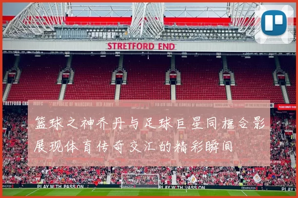 篮球之神乔丹与足球巨星同框合影展现体育传奇交汇的精彩瞬间