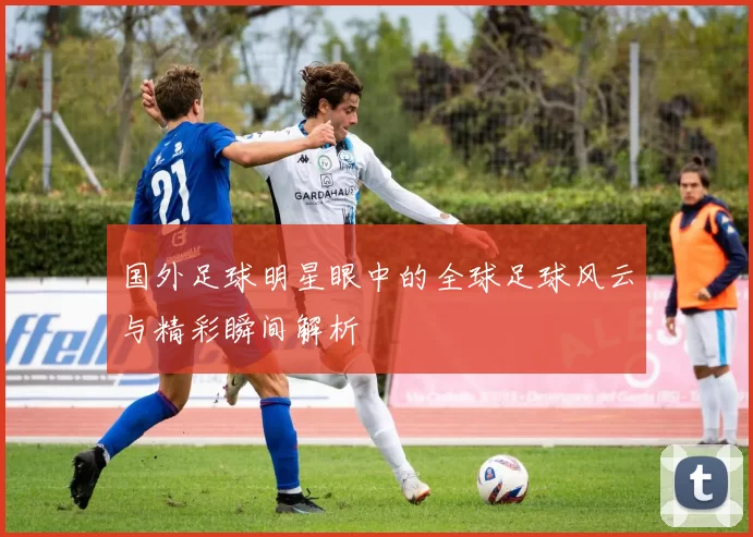 国外足球明星眼中的全球足球风云与精彩瞬间解析