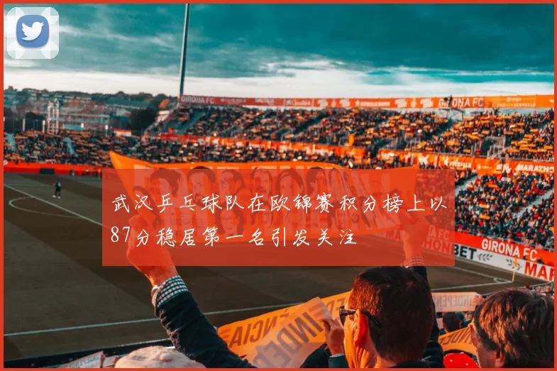 武汉乒乓球队在欧锦赛积分榜上以87分稳居第一名引发关注