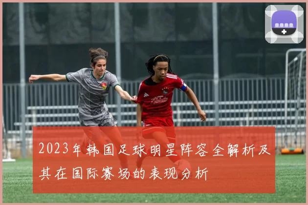 2023年韩国足球明星阵容全解析及其在国际赛场的表现分析