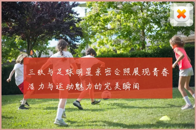 三玖与足球明星亲密合照展现青春活力与运动魅力的完美瞬间