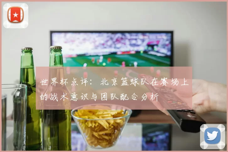 世界杯点评：北京篮球队在赛场上的战术意识与团队配合分析